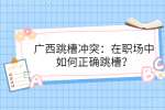 广西跳槽冲突：在职场中如何正确跳槽？